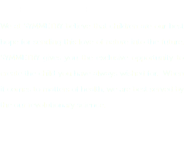 ALL ROUND CARE PROTECTION
We at SYMMETRY believe that children are our best hope for sending this love of nature into the future. SYMMETRY gives you the exclusive opportunity to create the child you have always wished for. When it comes to matters of health, we are best served by the our revolutionary science. 