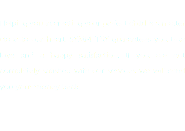  Helping you in creating your perfect child is a matter close to our heart. SYMMETRY guarantees you true love and a happy satisfaction. If you are not completely satisfied with our services we will send you your money back. 